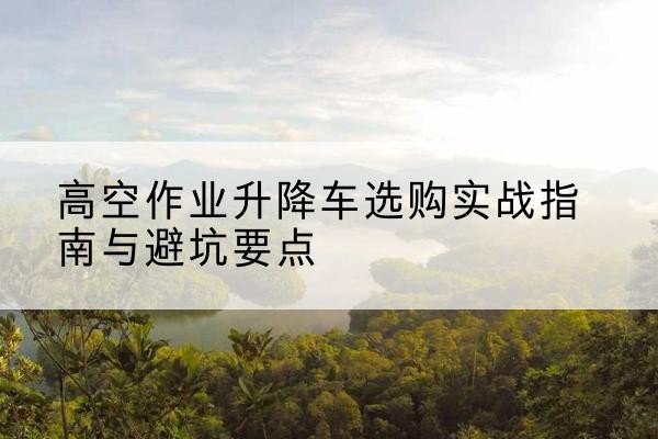 咸阳升降车怎么选-高空作业升降车选购实战指南与避坑要点