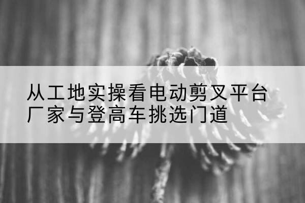 咸阳电动剪叉升降平台厂家-从工地实操看电动剪叉平台厂家与登高车挑选门道