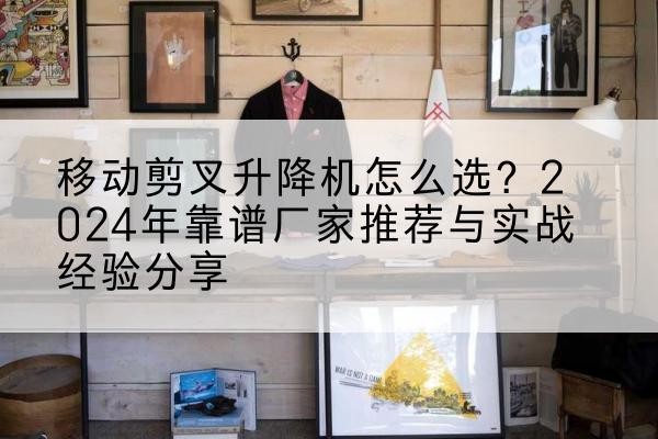 咸阳升降平台厂家推荐-移动剪叉升降机怎么选?2024年靠谱厂家推荐与实战经验分享