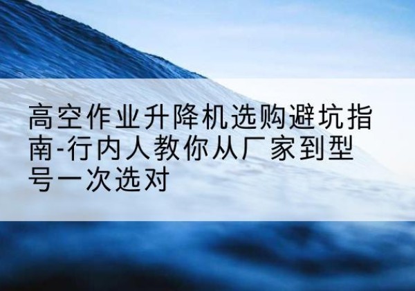 咸阳升降平台厂家-高空作业升降机选购避坑指南-行内人教你从厂家到型号一次选对