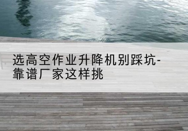 咸阳剪叉式升降机厂家-选高空作业升降机别踩坑-靠谱厂家这样挑