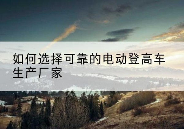 咸阳电动登高车厂家-如何选择可靠的电动登高车生产厂家