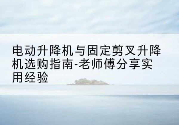 咸阳电动升降机怎么选-电动升降机与固定剪叉升降机选购指南-老师傅分享实用经验