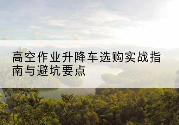 咸阳升降车怎么选-高空作业升降车选购实战指南与避坑要点