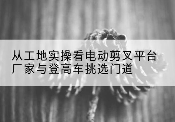 咸阳电动剪叉升降平台厂家-从工地实操看电动剪叉平台厂家与登高车挑选门道
