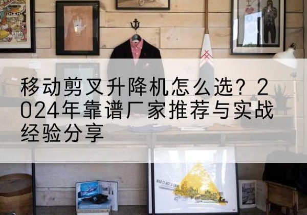 咸阳升降平台厂家推荐-移动剪叉升降机怎么选？2024年靠谱厂家推荐与实战经验分享